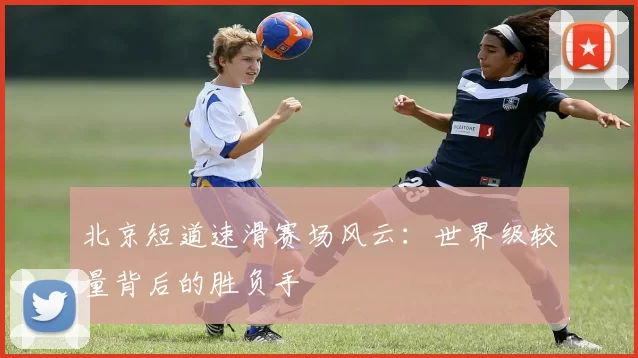 北京短道速滑赛场风云:世界级较量背后的胜负手