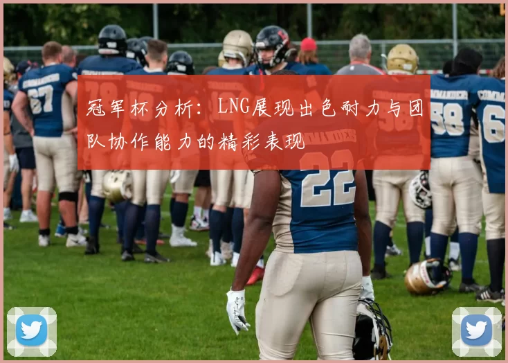 冠军杯分析：LNG展现出色耐力与团队协作能力的精彩表现