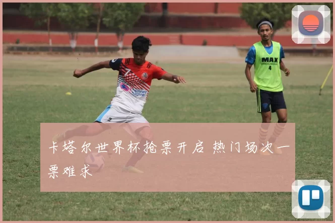 卡塔尔世界杯抢票开启 热门场次一票难求