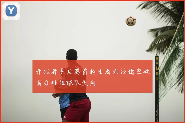 开拓者季后赛首轮出局利拉德空砍高分难阻球队失利