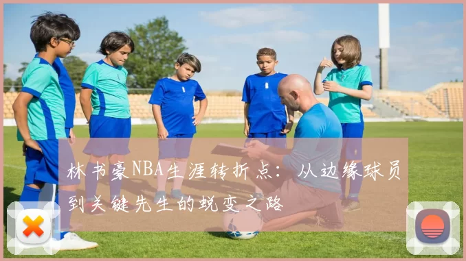 林书豪NBA生涯转折点：从边缘球员到关键先生的蜕变之路