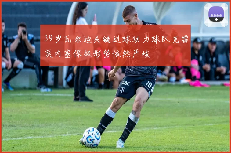 39岁瓦尔迪关键进球助力球队克雷莫内塞保级形势依然严峻