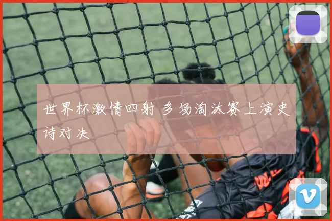世界杯激情四射 多场淘汰赛上演史诗对决