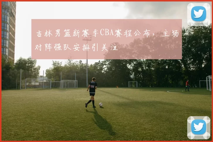 吉林男篮新赛季CBA赛程公布，主场对阵强队安排引关注