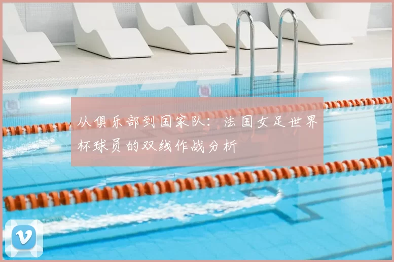从俱乐部到国家队：法国女足世界杯球员的双线作战分析