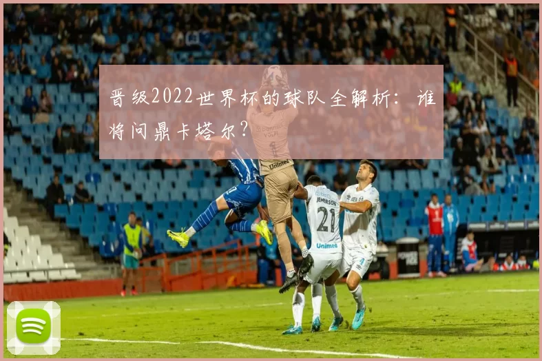 晋级2022世界杯的球队全解析:谁将问鼎卡塔尔?