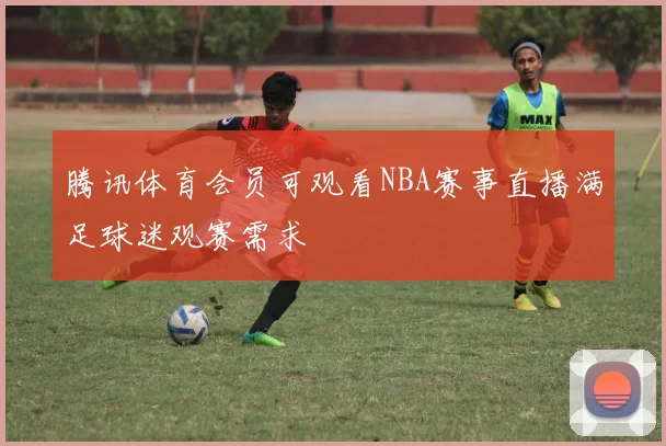 腾讯体育会员可观看NBA赛事直播满足球迷观赛需求