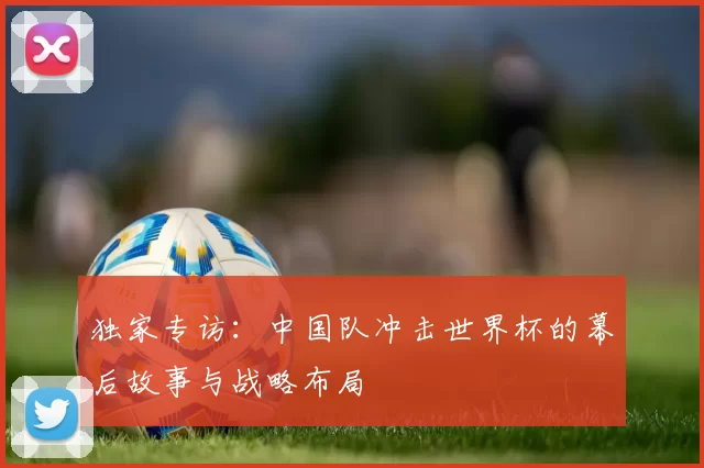 独家专访：中国队冲击世界杯的幕后故事与战略布局