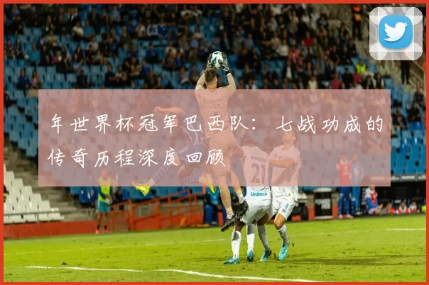 年世界杯冠军巴西队：七战功成的传奇历程深度回顾