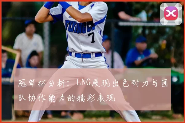 冠军杯分析：LNG展现出色耐力与团队协作能力的精彩表现