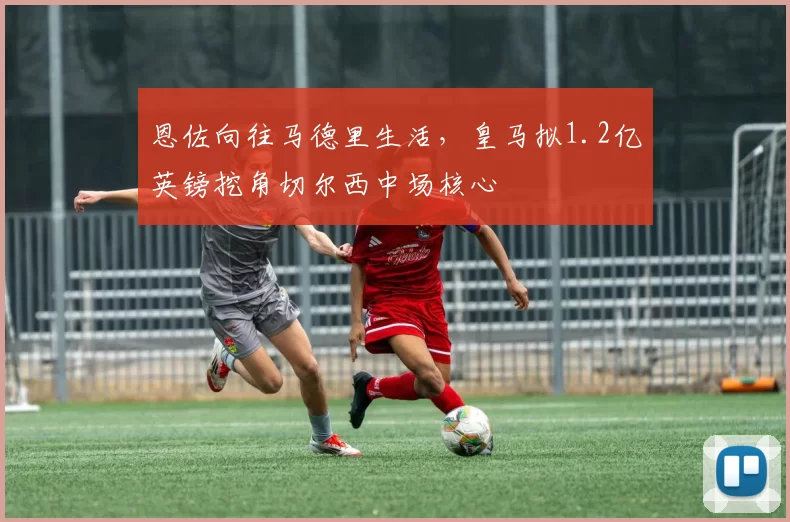 恩佐向往马德里生活，皇马拟1.2亿英镑挖角切尔西中场核心