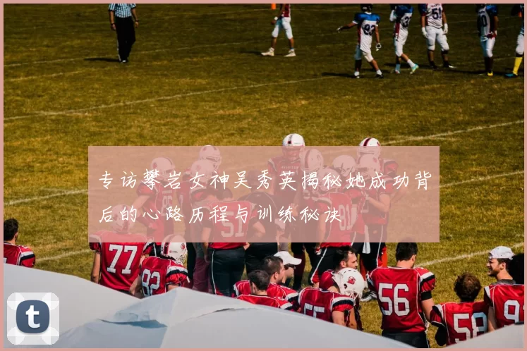 专访攀岩女神吴秀英揭秘她成功背后的心路历程与训练秘诀