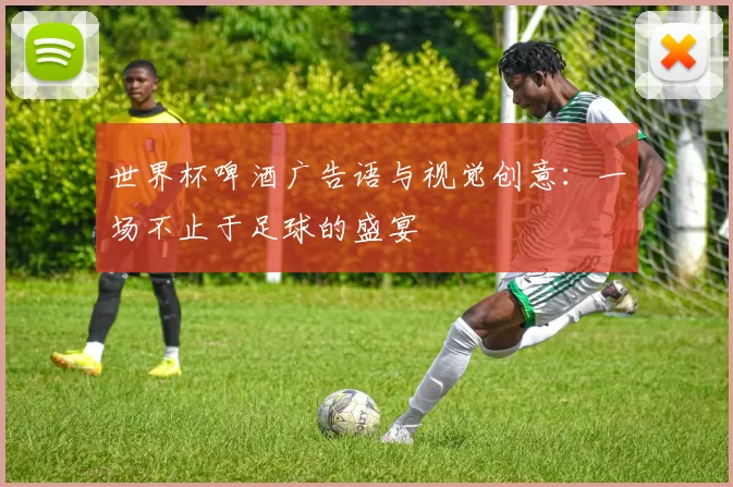 世界杯啤酒广告语与视觉创意:一场不止于足球的盛宴