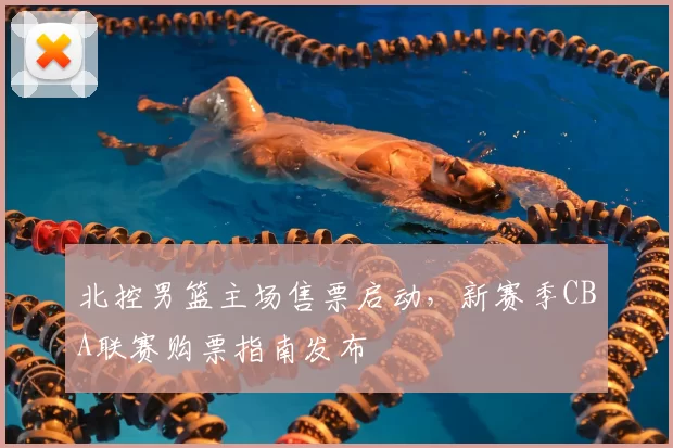 北控男篮主场售票启动，新赛季CBA联赛购票指南发布