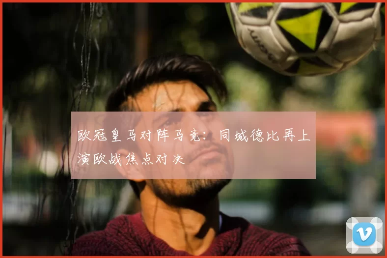 欧冠皇马对阵马竞:同城德比再上演欧战焦点对决