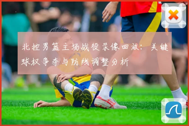 北控男篮主场战役录像回放：关键球权争夺与防线调整分析