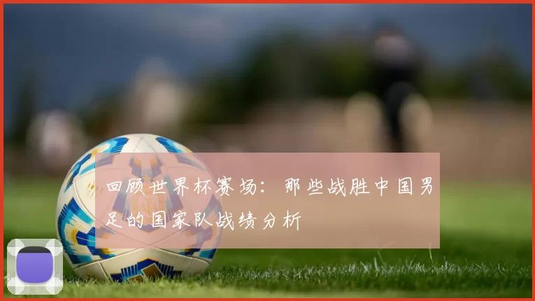回顾世界杯赛场:那些战胜中国男足的国家队战绩分析