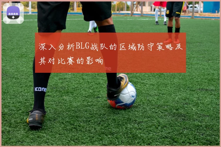 深入分析BLG战队的区域防守策略及其对比赛的影响